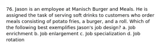 76. Jason is an employee at Manisch Burger and Meals. He is assigned the task of serving soft drinks to customers who order meals consisting of potato fries, a burger, and a roll. Which of the following best exemplifies Jason's job design? a. Job enrichment b. Job enlargement c. Job specialization d. Job rotation