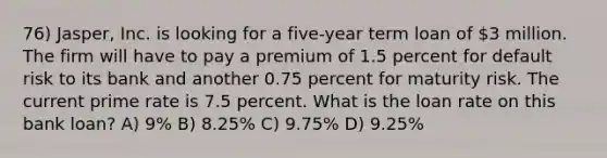 76) Jasper, Inc. is looking for a five-year term loan of 3 million. The firm will have to pay a premium of 1.5 percent for default risk to its bank and another 0.75 percent for maturity risk. The current prime rate is 7.5 percent. What is the loan rate on this bank loan? A) 9% B) 8.25% C) 9.75% D) 9.25%