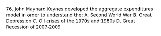 76. John Maynard Keynes developed the aggregate expenditures model in order to understand the: A. Second World War B. Great Depression C. Oil crises of the 1970s and 1980s D. Great Recession of 2007-2009