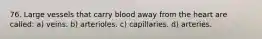 76. Large vessels that carry blood away from the heart are called: a) veins. b) arterioles. c) capillaries. d) arteries.