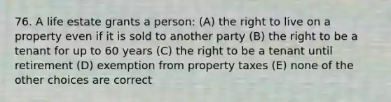 76. A life estate grants a person: (A) the right to live on a property even if it is sold to another party (B) the right to be a tenant for up to 60 years (C) the right to be a tenant until retirement (D) exemption from property taxes (E) none of the other choices are correct