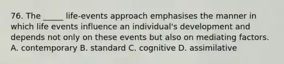 76. The _____ life-events approach emphasises the manner in which life events influence an individual's development and depends not only on these events but also on mediating factors. A. contemporary B. standard C. cognitive D. assimilative