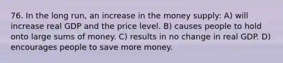 76. In the long run, an increase in the money supply: A) will increase real GDP and the price level. B) causes people to hold onto large sums of money. C) results in no change in real GDP. D) encourages people to save more money.