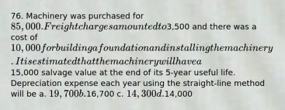 76. Machinery was purchased for 85,000. Freight charges amounted to3,500 and there was a cost of 10,000 for building a foundation and installing the machinery. It is estimated that the machinery will have a15,000 salvage value at the end of its 5-year useful life. Depreciation expense each year using the straight-line method will be a. 19,700 b.16,700 c. 14,300 d.14,000