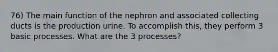 76) The main function of the nephron and associated collecting ducts is the production urine. To accomplish this, they perform 3 basic processes. What are the 3 processes?