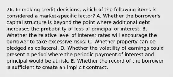 76. In making credit decisions, which of the following items is considered a market-specific factor? A. Whether the borrower's capital structure is beyond the point where additional debt increases the probability of loss of principal or interest. B. Whether the relative level of interest rates will encourage the borrower to take excessive risks. C. Whether property can be pledged as collateral. D. Whether the volatility of earnings could present a period where the periodic payment of interest and principal would be at risk. E. Whether the record of the borrower is sufficient to create an implicit contract.