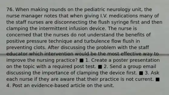 76. When making rounds on the pediatric neurology unit, the nurse manager notes that when giving I.V. medications many of the staff nurses are disconnecting the flush syringe first and then clamping the intermittent infusion device. The nurse is concerned that the nurses do not understand the benefits of positive pressure technique and turbulence flow flush in preventing clots. After discussing the problem with the staff educator which intervention would be the most effective way to improve the nursing practice? ■ 1. Create a poster presentation on the topic with a required post test. ■ 2. Send a group email discussing the importance of clamping the device first. ■ 3. Ask each nurse if they are aware that their practice is not current. ■ 4. Post an evidence-based article on the unit.