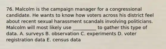 76. Malcolm is the campaign manager for a congressional candidate. He wants to know how voters across his district feel about recent sexual harassment scandals involving politicians. Malcolm will most likely use __________ to gather this type of data. A. surveys B. observation C. experiments D. voter registration data E. census data