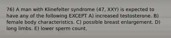 76) A man with Klinefelter syndrome (47, XXY) is expected to have any of the following EXCEPT A) increased testosterone. B) female body characteristics. C) possible breast enlargement. D) long limbs. E) lower sperm count.