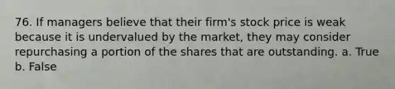 76. If managers believe that their firm's stock price is weak because it is undervalued by the market, they may consider repurchasing a portion of the shares that are outstanding.​ a. ​True b. ​False