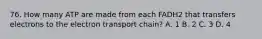 76. How many ATP are made from each FADH2 that transfers electrons to the electron transport chain? A. 1 B. 2 C. 3 D. 4