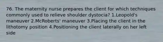 76. The maternity nurse prepares the client for which techniques commonly used to relieve shoulder dystocia? 1.Leopold's maneuver 2.McRoberts' maneuver 3.Placing the client in the lithotomy position 4.Positioning the client laterally on her left side