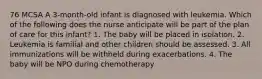 76 MCSA A 3-month-old infant is diagnosed with leukemia. Which of the following does the nurse anticipate will be part of the plan of care for this infant? 1. The baby will be placed in isolation. 2. Leukemia is familial and other children should be assessed. 3. All immunizations will be withheld during exacerbations. 4. The baby will be NPO during chemotherapy