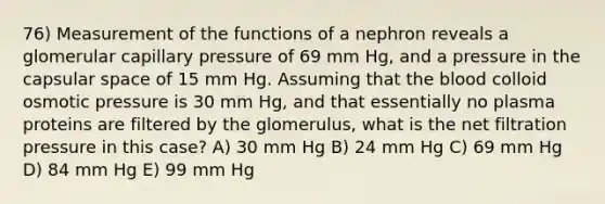 76) Measurement of the functions of a nephron reveals a glomerular capillary pressure of 69 mm Hg, and a pressure in the capsular space of 15 mm Hg. Assuming that <a href='https://www.questionai.com/knowledge/k7oXMfj7lk-the-blood' class='anchor-knowledge'>the blood</a> colloid osmotic pressure is 30 mm Hg, and that essentially no plasma proteins are filtered by the glomerulus, what is the net filtration pressure in this case? A) 30 mm Hg B) 24 mm Hg C) 69 mm Hg D) 84 mm Hg E) 99 mm Hg