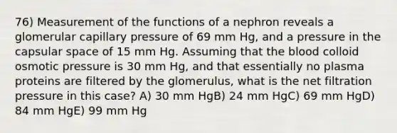 76) Measurement of the functions of a nephron reveals a glomerular capillary pressure of 69 mm Hg, and a pressure in the capsular space of 15 mm Hg. Assuming that <a href='https://www.questionai.com/knowledge/k7oXMfj7lk-the-blood' class='anchor-knowledge'>the blood</a> colloid osmotic pressure is 30 mm Hg, and that essentially no plasma proteins are filtered by the glomerulus, what is the net filtration pressure in this case? A) 30 mm HgB) 24 mm HgC) 69 mm HgD) 84 mm HgE) 99 mm Hg