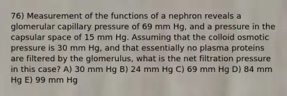 76) Measurement of the functions of a nephron reveals a glomerular capillary pressure of 69 mm Hg, and a pressure in the capsular space of 15 mm Hg. Assuming that the colloid osmotic pressure is 30 mm Hg, and that essentially no plasma proteins are filtered by the glomerulus, what is the net filtration pressure in this case? A) 30 mm Hg B) 24 mm Hg C) 69 mm Hg D) 84 mm Hg E) 99 mm Hg