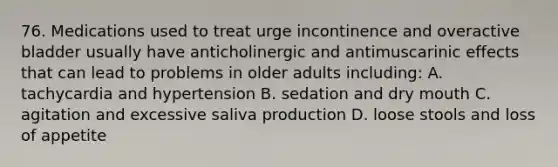 76. Medications used to treat urge incontinence and overactive bladder usually have anticholinergic and antimuscarinic effects that can lead to problems in older adults including: A. tachycardia and hypertension B. sedation and dry mouth C. agitation and excessive saliva production D. loose stools and loss of appetite