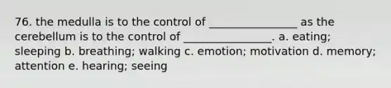 76. the medulla is to the control of ________________ as the cerebellum is to the control of ________________. a. eating; sleeping b. breathing; walking c. emotion; motivation d. memory; attention e. hearing; seeing