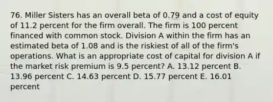 76. Miller Sisters has an overall beta of 0.79 and a cost of equity of 11.2 percent for the firm overall. The firm is 100 percent financed with common stock. Division A within the firm has an estimated beta of 1.08 and is the riskiest of all of the firm's operations. What is an appropriate cost of capital for division A if the market risk premium is 9.5 percent? A. 13.12 percent B. 13.96 percent C. 14.63 percent D. 15.77 percent E. 16.01 percent