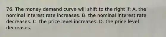 76. The money demand curve will shift to the right if: A. the nominal interest rate increases. B. the nominal interest rate decreases. C. the price level increases. D. the price level decreases.