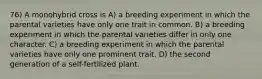 76) A monohybrid cross is A) a breeding experiment in which the parental varieties have only one trait in common. B) a breeding experiment in which the parental varieties differ in only one character. C) a breeding experiment in which the parental varieties have only one prominent trait. D) the second generation of a self-fertilized plant.