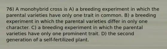 76) A monohybrid cross is A) a breeding experiment in which the parental varieties have only one trait in common. B) a breeding experiment in which the parental varieties differ in only one character. C) a breeding experiment in which the parental varieties have only one prominent trait. D) the second generation of a self-fertilized plant.