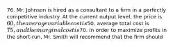 76. Mr. Johnson is hired as a consultant to a firm in a perfectly competitive industry. At the current output level, the price is 60, the average variable cost is50, average total cost is 75, and the marginal cost is70. In order to maximize profits in the short-run, Mr. Smith will recommend that the firm should