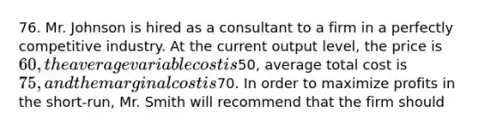 76. Mr. Johnson is hired as a consultant to a firm in a perfectly competitive industry. At the current output level, the price is 60, the average variable cost is50, average total cost is 75, and the marginal cost is70. In order to maximize profits in the short-run, Mr. Smith will recommend that the firm should