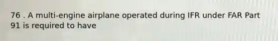 76 . A multi-engine airplane operated during IFR under FAR Part 91 is required to have