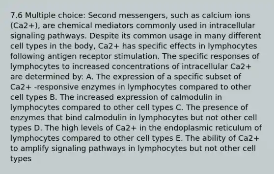 7.6 Multiple choice: Second messengers, such as calcium ions (Ca2+), are chemical mediators commonly used in intracellular signaling pathways. Despite its common usage in many different cell types in the body, Ca2+ has specific effects in lymphocytes following antigen receptor stimulation. The specific responses of lymphocytes to increased concentrations of intracellular Ca2+ are determined by: A. The expression of a specific subset of Ca2+ -responsive enzymes in lymphocytes compared to other cell types B. The increased expression of calmodulin in lymphocytes compared to other cell types C. The presence of enzymes that bind calmodulin in lymphocytes but not other cell types D. The high levels of Ca2+ in the endoplasmic reticulum of lymphocytes compared to other cell types E. The ability of Ca2+ to amplify signaling pathways in lymphocytes but not other cell types