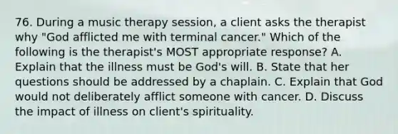 76. During a music therapy session, a client asks the therapist why "God afflicted me with terminal cancer." Which of the following is the therapist's MOST appropriate response? A. Explain that the illness must be God's will. B. State that her questions should be addressed by a chaplain. C. Explain that God would not deliberately afflict someone with cancer. D. Discuss the impact of illness on client's spirituality.