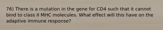 76) There is a mutation in the gene for CD4 such that it cannot bind to class II MHC molecules. What effect will this have on the adaptive immune response?