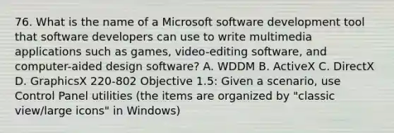 76. What is the name of a Microsoft software development tool that software developers can use to write multimedia applications such as games, video-editing software, and computer-aided design software? A. WDDM B. ActiveX C. DirectX D. GraphicsX 220-802 Objective 1.5: Given a scenario, use Control Panel utilities (the items are organized by "classic view/large icons" in Windows)