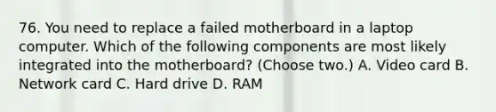 76. You need to replace a failed motherboard in a laptop computer. Which of the following components are most likely integrated into the motherboard? (Choose two.) A. Video card B. Network card C. Hard drive D. RAM