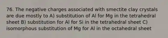 76. The negative charges associated with smectite clay crystals are due mostly to A) substitution of Al for Mg in the tetrahedral sheet B) substitution for Al for Si in the tetrahedral sheet C) isomorphous substitution of Mg for Al in the octahedral sheet