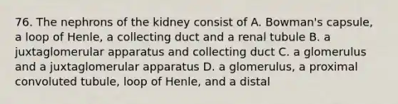 76. The nephrons of the kidney consist of A. Bowman's capsule, a loop of Henle, a collecting duct and a renal tubule B. a juxtaglomerular apparatus and collecting duct C. a glomerulus and a juxtaglomerular apparatus D. a glomerulus, a proximal convoluted tubule, loop of Henle, and a distal