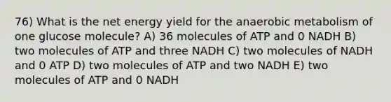 76) What is the net energy yield for the anaerobic metabolism of one glucose molecule? A) 36 molecules of ATP and 0 NADH B) two molecules of ATP and three NADH C) two molecules of NADH and 0 ATP D) two molecules of ATP and two NADH E) two molecules of ATP and 0 NADH