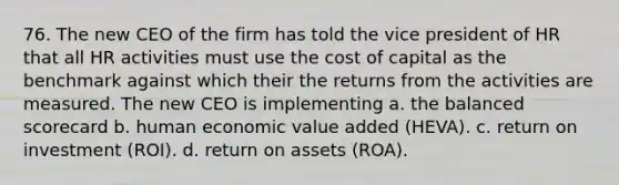 76. The new CEO of the firm has told the vice president of HR that all HR activities must use the cost of capital as the benchmark against which their the returns from the activities are measured. The new CEO is implementing a. the balanced scorecard b. human economic value added (HEVA). c. return on investment (ROI). d. return on assets (ROA).