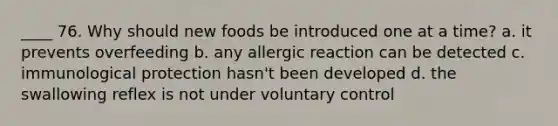 ____ 76. Why should new foods be introduced one at a time? a. it prevents overfeeding b. any allergic reaction can be detected c. immunological protection hasn't been developed d. the swallowing reflex is not under voluntary control