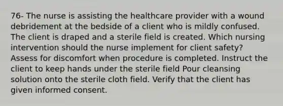 76- The nurse is assisting the healthcare provider with a wound debridement at the bedside of a client who is mildly confused. The client is draped and a sterile field is created. Which nursing intervention should the nurse implement for client safety? Assess for discomfort when procedure is completed. Instruct the client to keep hands under the sterile field Pour cleansing solution onto the sterile cloth field. Verify that the client has given informed consent.