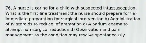 76. A nurse is caring for a child with suspected intussusception. What is the first-line treatment the nurse should prepare for? a) Immediate preparation for surgical intervention b) Administration of IV steroids to reduce inflammation c) A barium enema to attempt non-surgical reduction d) Observation and pain management as the condition may resolve spontaneously