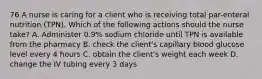 76 A nurse is caring for a client who is receiving total par-enteral nutrition (TPN). Which of the following actions should the nurse take? A. Administer 0.9% sodium chloride until TPN is available from the pharmacy B. check the client's capillary blood glucose level every 4 hours C. obtain the client's weight each week D. change the IV tubing every 3 days