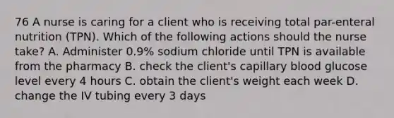 76 A nurse is caring for a client who is receiving total par-enteral nutrition (TPN). Which of the following actions should the nurse take? A. Administer 0.9% sodium chloride until TPN is available from the pharmacy B. check the client's capillary blood glucose level every 4 hours C. obtain the client's weight each week D. change the IV tubing every 3 days