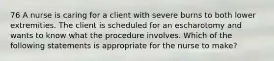 76 A nurse is caring for a client with severe burns to both lower extremities. The client is scheduled for an escharotomy and wants to know what the procedure involves. Which of the following statements is appropriate for the nurse to make?