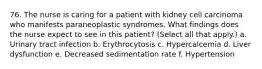 76. The nurse is caring for a patient with kidney cell carcinoma who manifests paraneoplastic syndromes. What findings does the nurse expect to see in this patient? (Select all that apply.) a. Urinary tract infection b. Erythrocytosis c. Hypercalcemia d. Liver dysfunction e. Decreased sedimentation rate f. Hypertension