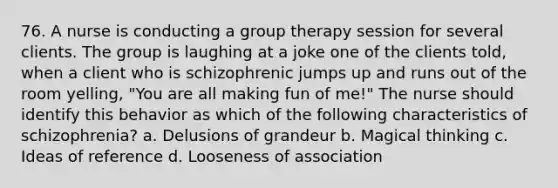 76. A nurse is conducting a <a href='https://www.questionai.com/knowledge/kH8OOVvGsF-group-therapy' class='anchor-knowledge'>group therapy</a> session for several clients. The group is laughing at a joke one of the clients told, when a client who is schizophrenic jumps up and runs out of the room yelling, "You are all making fun of me!" The nurse should identify this behavior as which of the following characteristics of schizophrenia? a. Delusions of grandeur b. Magical thinking c. Ideas of reference d. Looseness of association