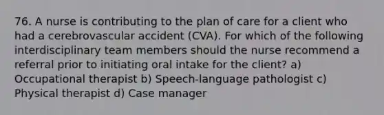 76. A nurse is contributing to the plan of care for a client who had a cerebrovascular accident (CVA). For which of the following interdisciplinary team members should the nurse recommend a referral prior to initiating oral intake for the client? a) Occupational therapist b) Speech-language pathologist c) Physical therapist d) Case manager