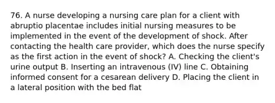 76. A nurse developing a nursing care plan for a client with abruptio placentae includes initial nursing measures to be implemented in the event of the development of shock. After contacting the health care provider, which does the nurse specify as the first action in the event of shock? A. Checking the client's urine output B. Inserting an intravenous (IV) line C. Obtaining informed consent for a cesarean delivery D. Placing the client in a lateral position with the bed flat