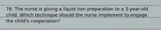 76. The nurse is giving a liquid iron preparation to a 3-year-old child. Which technique should the nurse implement to engage the child's cooperation?