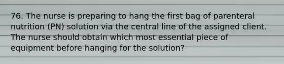 76. The nurse is preparing to hang the first bag of parenteral nutrition (PN) solution via the central line of the assigned client. The nurse should obtain which most essential piece of equipment before hanging for the solution?